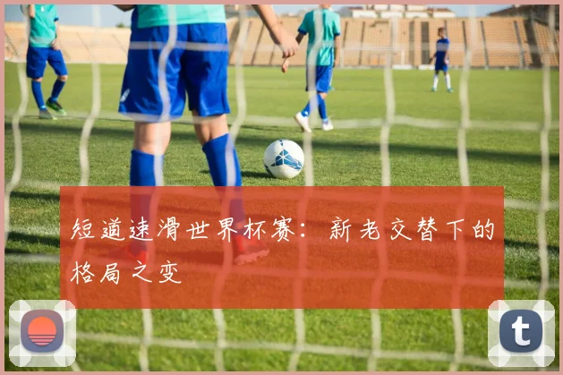 短道速滑世界杯赛：新老交替下的格局之变