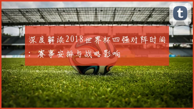 深度解读2018世界杯四强对阵时间：赛事安排与战略影响