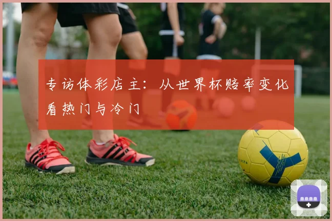 专访体彩店主：从世界杯赔率变化看热门与冷门