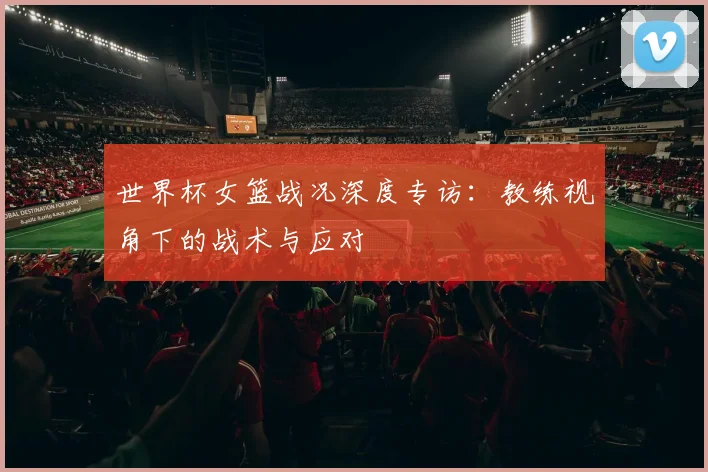 世界杯女篮战况深度专访：教练视角下的战术与应对