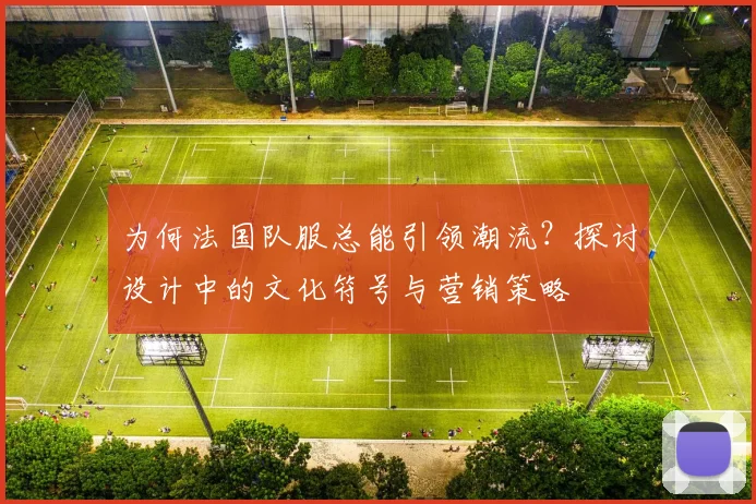 为何法国队服总能引领潮流？探讨设计中的文化符号与营销策略