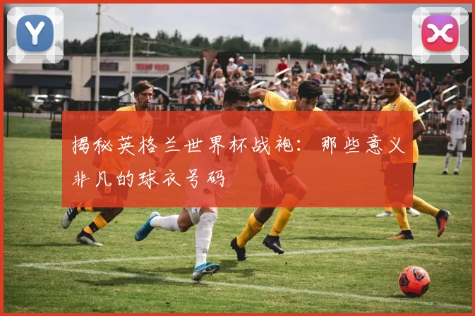 揭秘英格兰世界杯战袍：那些意义非凡的球衣号码