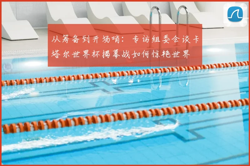 从筹备到开场哨：专访组委会谈卡塔尔世界杯揭幕战如何惊艳世界