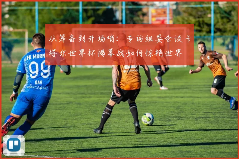从筹备到开场哨：专访组委会谈卡塔尔世界杯揭幕战如何惊艳世界