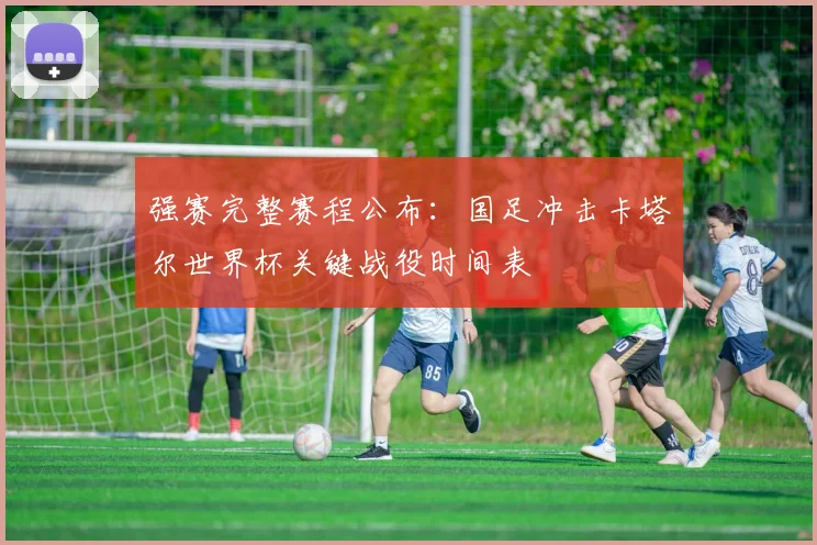 强赛完整赛程公布：国足冲击卡塔尔世界杯关键战役时间表