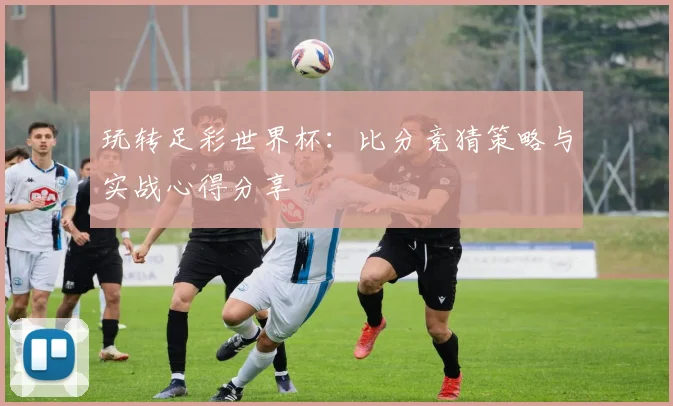 玩转足彩世界杯：比分竞猜策略与实战心得分享