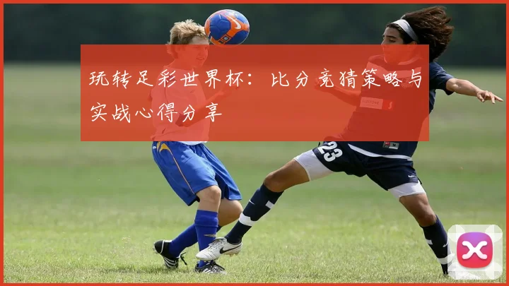 玩转足彩世界杯：比分竞猜策略与实战心得分享