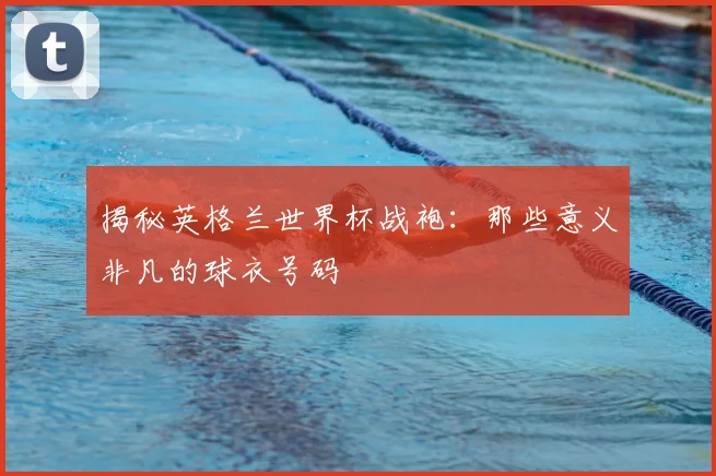揭秘英格兰世界杯战袍：那些意义非凡的球衣号码