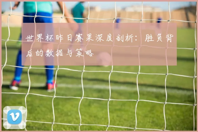 世界杯昨日赛果深度剖析：胜负背后的数据与策略