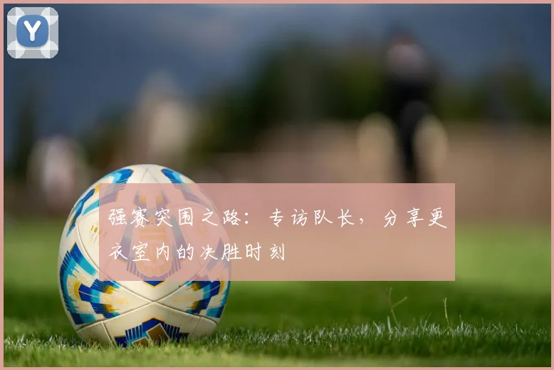 强赛突围之路：专访队长，分享更衣室内的决胜时刻