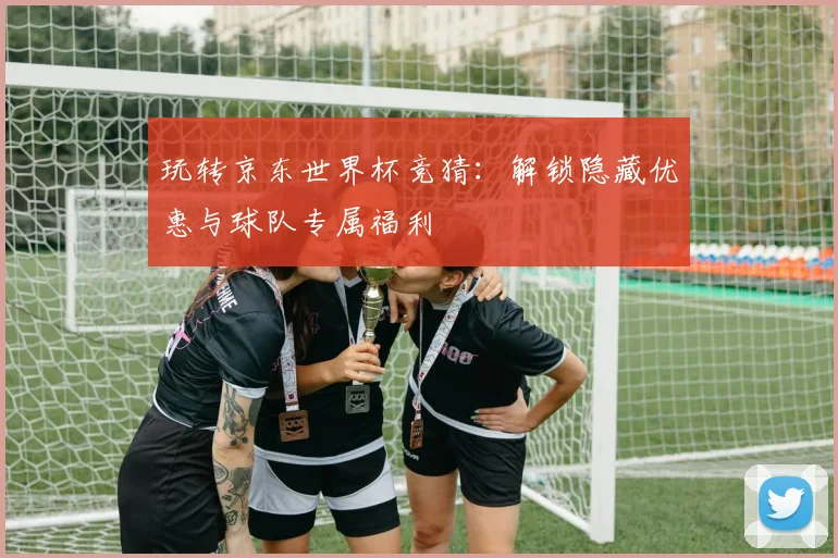 玩转京东世界杯竞猜：解锁隐藏优惠与球队专属福利