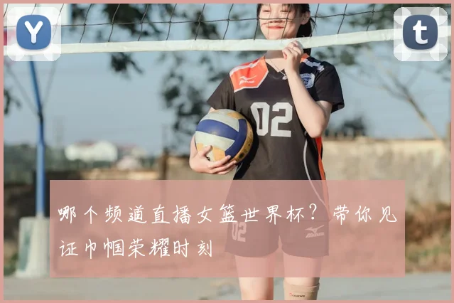 哪个频道直播女篮世界杯?带你见证巾帼荣耀时刻