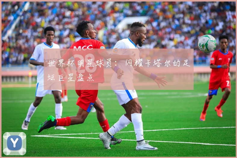 世界杯明星球员：闪耀卡塔尔的足坛巨星盘点