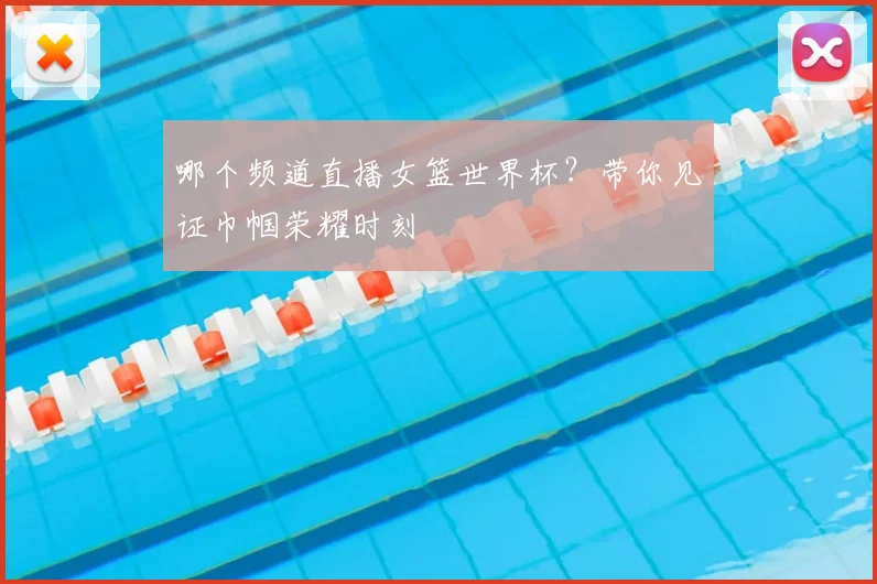 哪个频道直播女篮世界杯?带你见证巾帼荣耀时刻