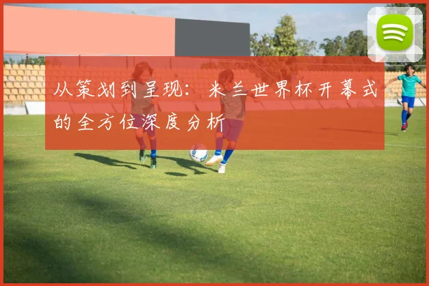 从策划到呈现：米兰世界杯开幕式的全方位深度分析