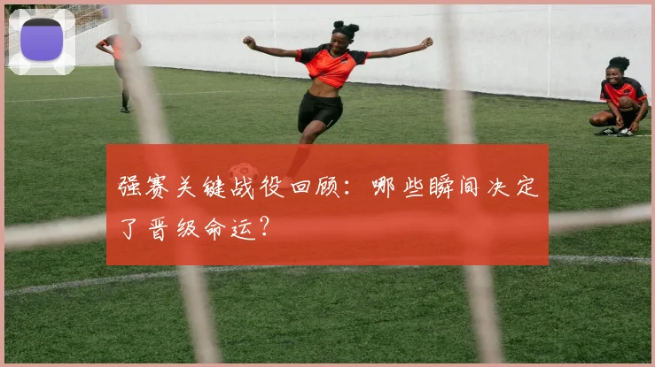 强赛关键战役回顾：哪些瞬间决定了晋级命运？